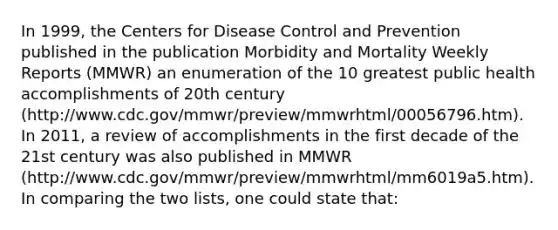 In 1999, the Centers for Disease Control and Prevention published in the publication Morbidity and Mortality Weekly Reports (MMWR) an enumeration of the 10 greatest public health accomplishments of 20th century (http://www.cdc.gov/mmwr/preview/mmwrhtml/00056796.htm). In 2011, a review of accomplishments in the first decade of the 21st century was also published in MMWR (http://www.cdc.gov/mmwr/preview/mmwrhtml/mm6019a5.htm). In comparing the two lists, one could state that: