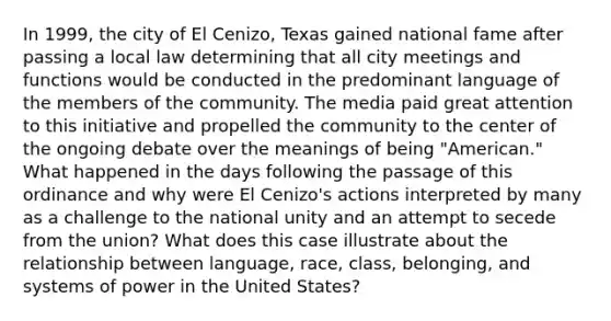 In 1999, the city of El Cenizo, Texas gained national fame after passing a local law determining that all city meetings and functions would be conducted in the predominant language of the members of the community. The media paid great attention to this initiative and propelled the community to the center of the ongoing debate over the meanings of being "American." What happened in the days following the passage of this ordinance and why were El Cenizo's actions interpreted by many as a challenge to the national unity and an attempt to secede from the union? What does this case illustrate about the relationship between language, race, class, belonging, and systems of power in the United States?