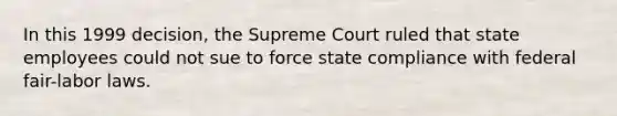 In this 1999 decision, the Supreme Court ruled that state employees could not sue to force state compliance with federal fair-labor laws.