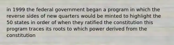 in 1999 the federal government began a program in which the reverse sides of new quarters would be minted to highlight the 50 states in order of when they ratified the constitution this program traces its roots to which power derived from the constitution