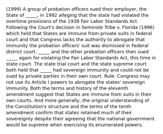 (1999) A group of probation officers sued their employer, the State of _____, in 1992 alleging that the state had violated the overtime provisions of the 1938 Fair Labor Standards Act. Following the Court's decision in Seminole Tribe v. Florida (1996) which held that States are immune from private suits in federal court and that Congress lacks the authority to abrogate that immunity the probation officers' suit was dismissed in Federal district court. _____ and the other probation officers then sued _____ again for violating the Fair Labor Standards Act, this time in state court. The state trial court and the state supreme court both held that _____ had sovereign immunity and could not be sued by private parties in their own court. Rule: Congress may not use its Article I powers to abrogate the states' sovereign immunity. Both the terms and history of the eleventh amendment suggest that States are immune from suits in their own courts. And more generally, the original understanding of the Constitution's structure and the terms of the tenth amendment confirm that states retained much of their sovereignty despite their agreeing that the national government would be supreme when exercising its enumerated powers.