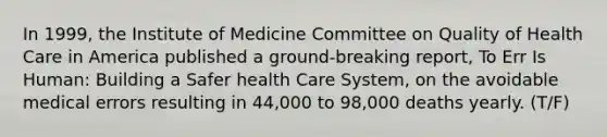 In 1999, the Institute of Medicine Committee on Quality of Health Care in America published a ground-breaking report, To Err Is Human: Building a Safer health Care System, on the avoidable medical errors resulting in 44,000 to 98,000 deaths yearly. (T/F)