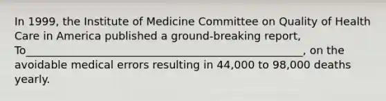 In 1999, the Institute of Medicine Committee on Quality of Health Care in America published a ground-breaking report, To___________________________________________________, on the avoidable medical errors resulting in 44,000 to 98,000 deaths yearly.