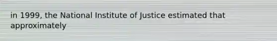 in 1999, the National Institute of Justice estimated that approximately