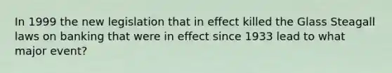 In 1999 the new legislation that in effect killed the Glass Steagall laws on banking that were in effect since 1933 lead to what major event?