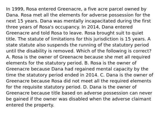 In 1999, Rosa entered Greenacre, a five acre parcel owned by Dana. Rosa met all the elements for adverse possession for the next 15 years. Dana was mentally incapacitated during the first three years of Rosa's occupancy. In 2014, Dana entered Greenacre and told Rosa to leave. Rosa brought suit to quiet title. The statute of limitations for this jurisdiction is 15 years. A state statute also suspends the running of the statutory period until the disability is removed. Which of the following is correct? A. Rosa is the owner of Greenacre because she met all required elements for the statutory period. B. Rosa is the owner of Greenacre because Dana had regained mental capacity by the time the statutory period ended in 2014. C. Dana is the owner of Greenacre because Rosa did not meet all the required elements for the requisite statutory period. D. Dana is the owner of Greenacre because title based on adverse possession can never be gained if the owner was disabled when the adverse claimant entered the property.