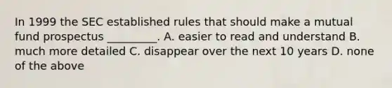 In 1999 the SEC established rules that should make a mutual fund prospectus _________. A. easier to read and understand B. much more detailed C. disappear over the next 10 years D. none of the above