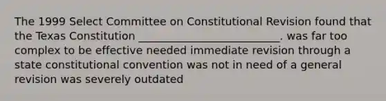 The 1999 Select Committee on Constitutional Revision found that the Texas Constitution __________________________. was far too complex to be effective needed immediate revision through a state constitutional convention was not in need of a general revision was severely outdated