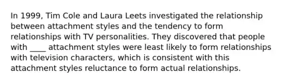 In 1999, Tim Cole and Laura Leets investigated the relationship between attachment styles and the tendency to form relationships with TV personalities. They discovered that people with ____ attachment styles were least likely to form relationships with television characters, which is consistent with this attachment styles reluctance to form actual relationships.