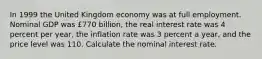 In 1999 the United Kingdom economy was at full employment. Nominal GDP was ​£770 ​billion, the real interest rate was 4 percent per​ year, the inflation rate was 3 percent a​ year, and the price level was 110. Calculate the nominal interest rate.