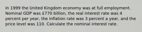 In 1999 the United Kingdom economy was at full employment. Nominal GDP was ​£770 ​billion, the real interest rate was 4 percent per​ year, the inflation rate was 3 percent a​ year, and the price level was 110. Calculate the nominal interest rate.