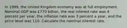 In 1999​, the United Kingdom economy was at full employment. Nominal GDP was ​£770 ​billion, the real interest rate was 4 percent per​ year, the inflation rate was 3 percent a​ year, and the price level was 110. Calculate the nominal interest rate.