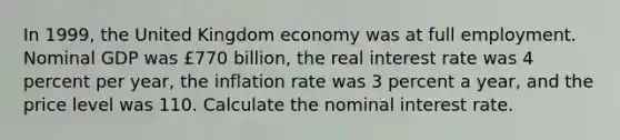 In 1999​, the United Kingdom economy was at full employment. Nominal GDP was ​£770 ​billion, the real interest rate was 4 percent per​ year, the inflation rate was 3 percent a​ year, and the price level was 110. Calculate the nominal interest rate.