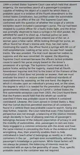 1999 a United States Supreme Court case which held that absent exigency, the warrantless search of a passenger's container capable of holding the object of a search for which there is probable cause is a violation of the Fourth Amendment to the United States Constitution, but justified under the automobile exception as an effect of the car. The Supreme Court was confronted with the question of whether the scope of a vehicle exception search included a passenger's purse. The car had been stopped by a police officer for a faulty brake light, and the driver was promptly observed to have a syringe in his shirt pocket. He admitted he used it to shoot up. A backup police car soon arrived, and the passengers were ordered out of the car. A woman gave a false name. While looking through her purse, an officer found her driver's license and, thus, her real name. Continuing the search, the officer found a syringe with 60 ccs of methamphetamine. Looking at her arms, he saw fresh needle tracks. She was arrested. The trial court denied her motion to suppress and she was convicted. On appeal, the Wyoming Supreme Court reversed because the officers lacked probable cause to search her purse simply based on the driver's possession of a syringe. The Supreme Court reversed, 6-3. Justice Scalia, writing for the majority, stated that all Fourth Amendment inquiries look first to the intent of the Framers of the Constitution. If that does not provide an answer, then we must evaluate the search or seizure under traditional standards of reasonableness by assessing, on the one hand, the degree to which it intrudes upon an individual's privacy and, on the other, the degree to which it is needed for the promotion of legitimate governmental interests. Looking to Carroll v. United States,the first automobile exception case from 1925, the Court found there that the Framers would hold that the whole car could be searched if there was probable cause to believe it contained contraband. Likewise, the Court opined in United States v. Ross that the Carroll doctrine permitted searches of all containers found in a vehicle there was probable cause to search. Going one step further, however, the Court held that even if the historical perspective was not enough, a balancing of the relative interests weigh decidedly in favor of allowing searches of passenger's belongings because of the reduced expectation of privacy in and the mobility of automobiles. Also, passengers in cars are more likely engaged in a common enterprise with the driver and have the same interest in concealing the fruits or the evidence of their wrongdoing. Also, their proximity enables them to hide contraband in [each other's] belongings as readily as in other containers in the car ... perhaps even surreptitiously, without the passenger's knowledge or permission. While these factors will not always be present, the balancing of interests must be conducted with an eye to the generality of cases. Thus, specific probable cause to the container was not required.