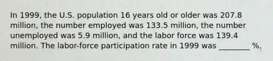 In 1999, the U.S. population 16 years old or older was 207.8 million, the number employed was 133.5 million, the number unemployed was 5.9 million, and the labor force was 139.4 million. The labor-force participation rate in 1999 was ________ %.