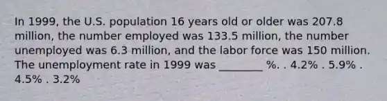 In 1999, the U.S. population 16 years old or older was 207.8 million, the number employed was 133.5 million, the number unemployed was 6.3 million, and the labor force was 150 million. The unemployment rate in 1999 was ________ %. . 4.2% . 5.9% . 4.5% . 3.2%