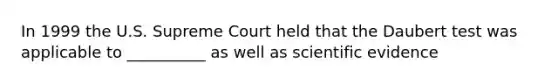 In 1999 the U.S. Supreme Court held that the Daubert test was applicable to __________ as well as scientific evidence