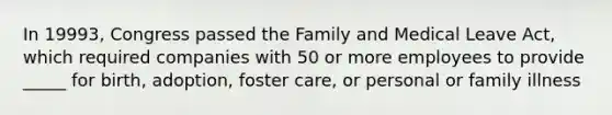 In 19993, Congress passed the Family and Medical Leave Act, which required companies with 50 or more employees to provide _____ for birth, adoption, foster care, or personal or family illness