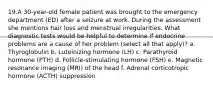 19.A 30-year-old female patient was brought to the emergency department (ED) after a seizure at work. During the assessment she mentions hair loss and menstrual irregularities. What diagnostic tests would be helpful to determine if endocrine problems are a cause of her problem (select all that apply)? a. Thyroglobulin b. Luteinizing hormone (LH) c. Parathyroid hormone (PTH) d. Follicle-stimulating hormone (FSH) e. Magnetic resonance imaging (MRI) of the head f. Adrenal corticotropic hormone (ACTH) suppression