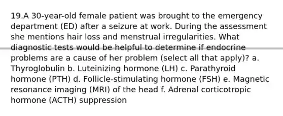 19.A 30-year-old female patient was brought to the emergency department (ED) after a seizure at work. During the assessment she mentions hair loss and menstrual irregularities. What diagnostic tests would be helpful to determine if endocrine problems are a cause of her problem (select all that apply)? a. Thyroglobulin b. Luteinizing hormone (LH) c. Parathyroid hormone (PTH) d. Follicle-stimulating hormone (FSH) e. Magnetic resonance imaging (MRI) of the head f. Adrenal corticotropic hormone (ACTH) suppression