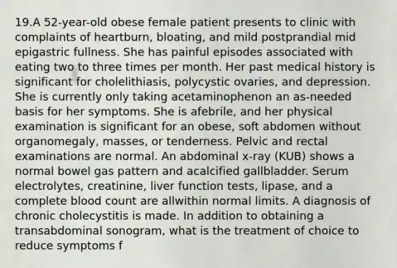 19.A 52-year-old obese female patient presents to clinic with complaints of heartburn, bloating, and mild postprandial mid epigastric fullness. She has painful episodes associated with eating two to three times per month. Her past medical history is significant for cholelithiasis, polycystic ovaries, and depression. She is currently only taking acetaminophenon an as-needed basis for her symptoms. She is afebrile, and her physical examination is significant for an obese, soft abdomen without organomegaly, masses, or tenderness. Pelvic and rectal examinations are normal. An abdominal x-ray (KUB) shows a normal bowel gas pattern and acalcified gallbladder. Serum electrolytes, creatinine, liver function tests, lipase, and a complete blood count are allwithin normal limits. A diagnosis of chronic cholecystitis is made. In addition to obtaining a transabdominal sonogram, what is the treatment of choice to reduce symptoms f