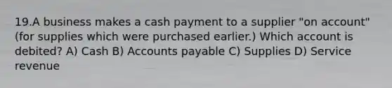 19.A business makes a cash payment to a supplier "on account" (for supplies which were purchased earlier.) Which account is debited? A) Cash B) <a href='https://www.questionai.com/knowledge/kWc3IVgYEK-accounts-payable' class='anchor-knowledge'>accounts payable</a> C) Supplies D) Service revenue