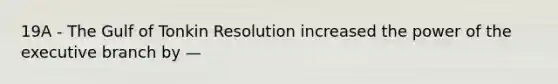 19A - The Gulf of Tonkin Resolution increased the power of the executive branch by —