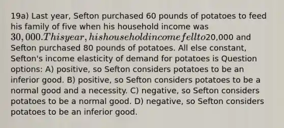 19a) Last year, Sefton purchased 60 pounds of potatoes to feed his family of five when his household income was 30,000. This year, his household income fell to20,000 and Sefton purchased 80 pounds of potatoes. All else constant, Sefton's income elasticity of demand for potatoes is Question options: A) positive, so Sefton considers potatoes to be an inferior good. B) positive, so Sefton considers potatoes to be a normal good and a necessity. C) negative, so Sefton considers potatoes to be a normal good. D) negative, so Sefton considers potatoes to be an inferior good.