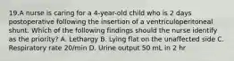 19.A nurse is caring for a 4-year-old child who is 2 days postoperative following the insertion of a ventriculoperitoneal shunt. Which of the following findings should the nurse identify as the priority? A. Lethargy B. Lying flat on the unaffected side C. Respiratory rate 20/min D. Urine output 50 mL in 2 hr