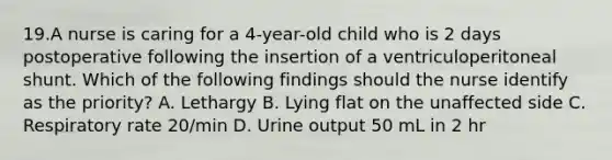 19.A nurse is caring for a 4-year-old child who is 2 days postoperative following the insertion of a ventriculoperitoneal shunt. Which of the following findings should the nurse identify as the priority? A. Lethargy B. Lying flat on the unaffected side C. Respiratory rate 20/min D. Urine output 50 mL in 2 hr