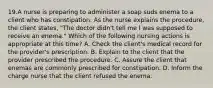 19.A nurse is preparing to administer a soap suds enema to a client who has constipation. As the nurse explains the procedure, the client states, "The doctor didn't tell me I was supposed to receive an enema." Which of the following nursing actions is appropriate at this time? A. Check the client's medical record for the provider's prescription. B. Explain to the client that the provider prescribed the procedure. C. Assure the client that enemas are commonly prescribed for constipation. D. Inform the charge nurse that the client refused the enema.