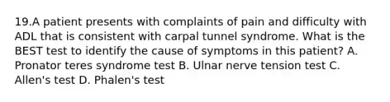 19.A patient presents with complaints of pain and difficulty with ADL that is consistent with carpal tunnel syndrome. What is the BEST test to identify the cause of symptoms in this patient? A. Pronator teres syndrome test B. Ulnar nerve tension test C. Allen's test D. Phalen's test