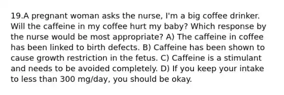 19.A pregnant woman asks the nurse, I'm a big coffee drinker. Will the caffeine in my coffee hurt my baby? Which response by the nurse would be most appropriate? A) The caffeine in coffee has been linked to birth defects. B) Caffeine has been shown to cause growth restriction in the fetus. C) Caffeine is a stimulant and needs to be avoided completely. D) If you keep your intake to less than 300 mg/day, you should be okay.