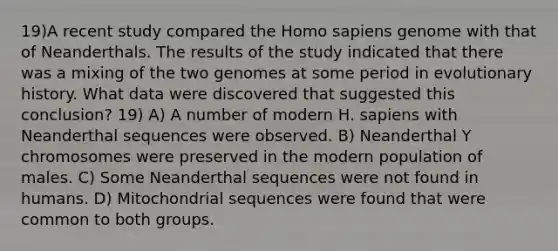 19)A recent study compared the <a href='https://www.questionai.com/knowledge/k9aqcXDhxN-homo-sapiens' class='anchor-knowledge'>homo sapiens</a> genome with that of Neanderthals. The results of the study indicated that there was a mixing of the two genomes at some period in evolutionary history. What data were discovered that suggested this conclusion? 19) A) A number of modern H. sapiens with Neanderthal sequences were observed. B) Neanderthal Y chromosomes were preserved in the modern population of males. C) Some Neanderthal sequences were not found in humans. D) Mitochondrial sequences were found that were common to both groups.