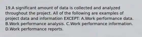 19.A significant amount of data is collected and analyzed throughout the project. All of the following are examples of project data and information EXCEPT: A.Work performance data. B.Work performance analysis. C.Work performance information. D.Work performance reports.