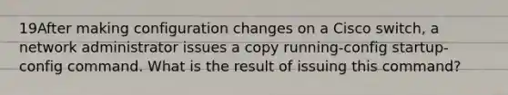 19After making configuration changes on a Cisco switch, a network administrator issues a copy running-config startup-config command. What is the result of issuing this command?