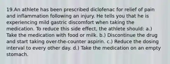 19.An athlete has been prescribed diclofenac for relief of pain and inflammation following an injury. He tells you that he is experiencing mild gastric discomfort when taking the medication. To reduce this side effect, the athlete should: a.) Take the medication with food or milk. b.) Discontinue the drug and start taking over-the-counter aspirin. c.) Reduce the dosing interval to every other day. d.) Take the medication on an empty stomach.