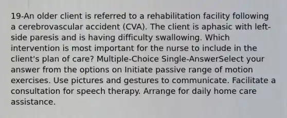 19-An older client is referred to a rehabilitation facility following a cerebrovascular accident (CVA). The client is aphasic with left-side paresis and is having difficulty swallowing. Which intervention is most important for the nurse to include in the client's plan of care? Multiple-Choice Single-AnswerSelect your answer from the options on Initiate passive range of motion exercises. Use pictures and gestures to communicate. Facilitate a consultation for speech therapy. Arrange for daily home care assistance.