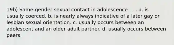 19b) Same-gender sexual contact in adolescence . . . a. is usually coerced. b. is nearly always indicative of a later gay or lesbian sexual orientation. c. usually occurs between an adolescent and an older adult partner. d. usually occurs between peers.