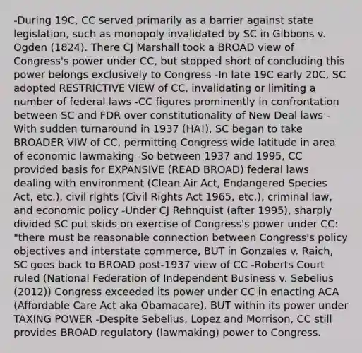 -During 19C, CC served primarily as a barrier against state legislation, such as monopoly invalidated by SC in Gibbons v. Ogden (1824). There CJ Marshall took a BROAD view of Congress's power under CC, but stopped short of concluding this power belongs exclusively to Congress -In late 19C early 20C, SC adopted RESTRICTIVE VIEW of CC, invalidating or limiting a number of federal laws -CC figures prominently in confrontation between SC and FDR over constitutionality of New Deal laws -With sudden turnaround in 1937 (HA!), SC began to take BROADER VIW of CC, permitting Congress wide latitude in area of economic lawmaking -So between 1937 and 1995, CC provided basis for EXPANSIVE (READ BROAD) federal laws dealing with environment (Clean Air Act, Endangered Species Act, etc.), civil rights (Civil Rights Act 1965, etc.), criminal law, and <a href='https://www.questionai.com/knowledge/kWbX8L76Bu-economic-policy' class='anchor-knowledge'>economic policy</a> -Under CJ Rehnquist (after 1995), sharply divided SC put skids on exercise of Congress's power under CC: "there must be reasonable connection between Congress's policy objectives and interstate commerce, BUT in Gonzales v. Raich, SC goes back to BROAD post-1937 view of CC -Roberts Court ruled (National Federation of Independent Business v. Sebelius (2012)) Congress exceeded its power under CC in enacting ACA (Affordable Care Act aka Obamacare), BUT within its power under TAXING POWER -Despite Sebelius, Lopez and Morrison, CC still provides BROAD regulatory (lawmaking) power to Congress.