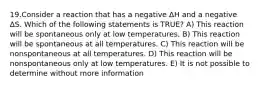 19.Consider a reaction that has a negative ΔH and a negative ΔS. Which of the following statements is TRUE? A) This reaction will be spontaneous only at low temperatures. B) This reaction will be spontaneous at all temperatures. C) This reaction will be nonspontaneous at all temperatures. D) This reaction will be nonspontaneous only at low temperatures. E) It is not possible to determine without more information