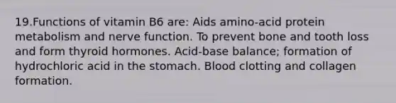 19.Functions of vitamin B6 are: Aids amino-acid protein metabolism and nerve function. To prevent bone and tooth loss and form thyroid hormones. Acid-base balance; formation of hydrochloric acid in the stomach. Blood clotting and collagen formation.