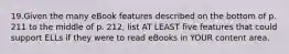 19.Given the many eBook features described on the bottom of p. 211 to the middle of p. 212, list AT LEAST five features that could support ELLs if they were to read eBooks in YOUR content area.