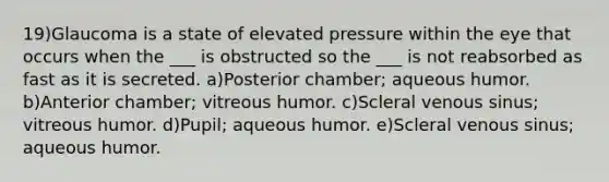 19)Glaucoma is a state of elevated pressure within the eye that occurs when the ___ is obstructed so the ___ is not reabsorbed as fast as it is secreted. a)Posterior chamber; aqueous humor. b)Anterior chamber; vitreous humor. c)Scleral venous sinus; vitreous humor. d)Pupil; aqueous humor. e)Scleral venous sinus; aqueous humor.