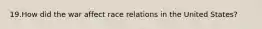 19.How did the war affect race relations in the United States?