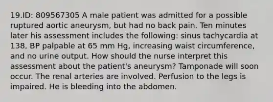 19.ID: 809567305 A male patient was admitted for a possible ruptured aortic aneurysm, but had no back pain. Ten minutes later his assessment includes the following: sinus tachycardia at 138, BP palpable at 65 mm Hg, increasing waist circumference, and no urine output. How should the nurse interpret this assessment about the patient's aneurysm? Tamponade will soon occur. The renal arteries are involved. Perfusion to the legs is impaired. He is bleeding into the abdomen.