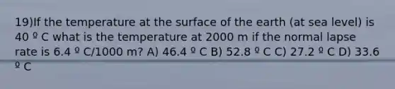 19)If the temperature at the surface of the earth (at sea level) is 40 º C what is the temperature at 2000 m if the normal lapse rate is 6.4 º C/1000 m? A) 46.4 º C B) 52.8 º C C) 27.2 º C D) 33.6 º C