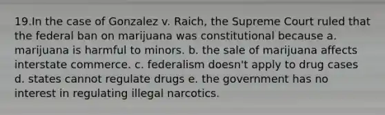 19.In the case of Gonzalez v. Raich, the Supreme Court ruled that the federal ban on marijuana was constitutional because a. marijuana is harmful to minors. b. the sale of marijuana affects interstate commerce. c. federalism doesn't apply to drug cases d. states cannot regulate drugs e. the government has no interest in regulating illegal narcotics.