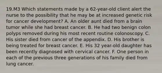 19.M3 Which statements made by a 62-year-old client alert the nurse to the possibility that he may be at increased genetic risk for cancer development? A. An older aunt died from a brain tumor while she had breast cancer. B. He had two benign colon polyps removed during his most recent routine colonoscopy. C. His sister died from cancer of the appendix. D. His brother is being treated for breast cancer. E. His 32 year-old daughter has been recently diagnosed with cervical cancer. F. One person in each of the previous three generations of his family died from lung cancer.