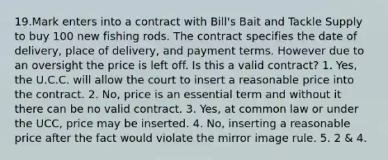 19.Mark enters into a contract with Bill's Bait and Tackle Supply to buy 100 new fishing rods. The contract specifies the date of delivery, place of delivery, and payment terms. However due to an oversight the price is left off. Is this a valid contract? 1. Yes, the U.C.C. will allow the court to insert a reasonable price into the contract. 2. No, price is an essential term and without it there can be no valid contract. 3. Yes, at common law or under the UCC, price may be inserted. 4. No, inserting a reasonable price after the fact would violate the mirror image rule. 5. 2 & 4.